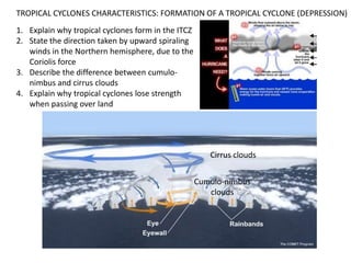 TROPICAL CYCLONES CHARACTERISTICS: FORMATION OF A TROPICAL CYCLONE (DEPRESSION)
1. Explain why tropical cyclones form in the ITCZ
2. State the direction taken by upward spiraling
   winds in the Northern hemisphere, due to the
   Coriolis force
3. Describe the difference between cumulo-
   nimbus and cirrus clouds
4. Explain why tropical cyclones lose strength
   when passing over land




                                                       Cirrus clouds


                                                    Cumulo-nimbus
                                                       clouds
 