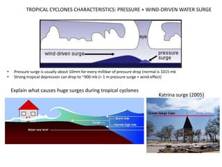 TROPICAL CYCLONES CHARACTERISTICS: PRESSURE + WIND-DRIVEN WATER SURGE




•    Pressure surge is usually about 10mm for every millibar of pressure drop (normal is 1015 mb
•    Strong tropical depression can drop to ~900 mb (= 1 m pressure surge + wind-effect)


    Explain what causes huge surges during tropical cyclones
                                                                                      Katrina surge (2005)
 