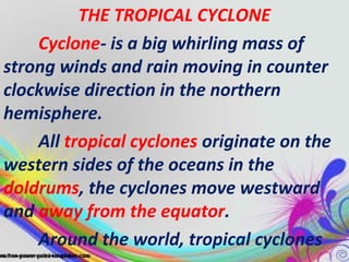 THE TROPICAL CYCLONE
Cyclone- is a big whirling mass of
strong winds and rain moving in counter
clockwise direction in the northern
hemisphere.
All tropical cyclones originate on the
western sides of the oceans in the
doldrums, the cyclones move westward
and away from the equator.
Around the world, tropical cyclones

 