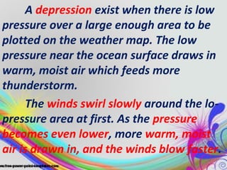 A depression exist when there is low
pressure over a large enough area to be
plotted on the weather map. The low
pressure near the ocean surface draws in
warm, moist air which feeds more
thunderstorm.
The winds swirl slowly around the lopressure area at first. As the pressure
becomes even lower, more warm, moist
air is drawn in, and the winds blow faster.

 