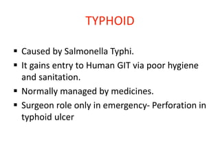 TYPHOID
 Caused by Salmonella Typhi.
 It gains entry to Human GIT via poor hygiene
and sanitation.
 Normally managed by medicines.
 Surgeon role only in emergency- Perforation in
typhoid ulcer
 