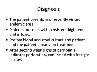 Diagnosis
 The patient preents in or recently visited
endemic area.
 Patients presents with persistent high temp
and is toxic.
 Positve blood and stool culture and patient
and the patient already on treatment.
 After second week signs of peritonitis
indicates perforation, confirmed with free gas
in xray.
 
