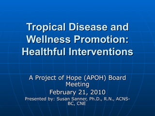 Tropical Disease and Wellness Promotion: Healthful Interventions A Project of Hope (APOH) Board Meeting February 21, 2010 Presented by: Susan Sanner, Ph.D., R.N., ACNS-BC, CNE  