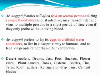  Ae. aegypti females will often feed on several persons during
a single blood meal and, if infective, may transmit dengue
virus to multiple persons in a short period of time even if
they only probe without taking blood.
 Ae. aegypti prefers to lay its eggs in artificial water
containers, to live in close proximity to humans, and to
feed on people rather than other vertebrates.
 Desert coolers, Drums, Jars, Pots, Buckets, Flower
vases, Plant saucers, Tanks, Cisterns, Bottles, Tins,
Tyres, Roof gutters, Refrigerator drip pans, Cement
blocks
 