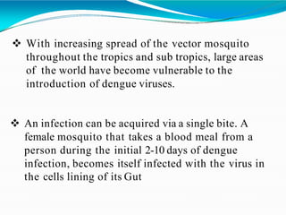  With increasing spread of the vector mosquito
throughout the tropics and sub tropics, large areas
of the world have become vulnerable to the
introduction of dengue viruses.
 An infection can be acquired via a single bite. A
female mosquito that takes a blood meal from a
person during the initial 2-10 days of dengue
infection, becomes itself infected with the virus in
the cells lining of its Gut
 