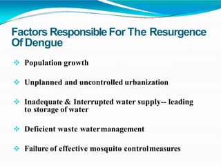 Factors ResponsibleFor The Resurgence
Of Dengue
 Population growth
 Unplanned and uncontrolled urbanization
 Inadequate & Interrupted water supply-- leading
to storage of water
 Deficient waste watermanagement
 Failure of effective mosquito controlmeasures
 