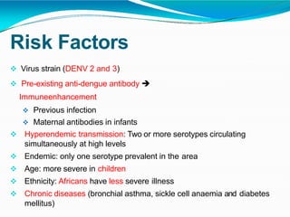 Risk Factors
 Virus strain (DENV 2 and 3)
 Pre-existing anti-dengue antibody 
Immuneenhancement
 Previous infection
 Maternal antibodies in infants
 Hyperendemic transmission: Two or more serotypes circulating
simultaneously at high levels
 Endemic: only one serotype prevalent in the area
 Age: more severe in children
 Ethnicity: Africans have less severe illness
 Chronic diseases (bronchial asthma, sickle cell anaemia and diabetes
mellitus)
 