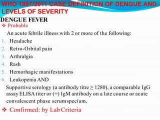 WHO 1997/2011 CASE DEFINITION OF DENGUE AND
LEVELS OF SEVERITY
DENGUE FEVER
 Probable
An acute febrile illness with 2 or more of the following:
1. Headache
2. Retro-Orbital pain
3. Arthralgia
4. Rash
5. Hemorhagic manifestations
6. Leukopenia AND
Supportive serology (a antibody titre ≥ 1280), a comparable IgG
assay ELISA titer or (+) IgM antibody on a late course or acute
convalescent phase serumspecium.
 Confirmed: by Lab Criteria
 