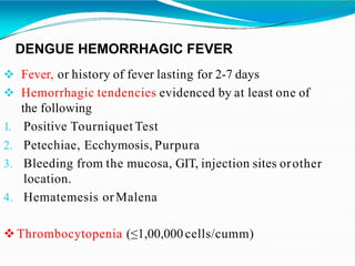 DENGUE HEMORRHAGIC FEVER
 Fever, or history of fever lasting for 2-7 days
 Hemorrhagic tendencies evidenced by at least one of
the following
1. Positive Tourniquet Test
other
2. Petechiae, Ecchymosis, Purpura
3. Bleeding from the mucosa, GIT, injection sites or
location.
4. Hematemesis orMalena
Thrombocytopenia (≤1,00,000 cells/cumm)
 