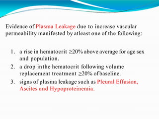 Evidence of Plasma Leakage due to increase vascular
permeability manifested by atleast one of the following:
1. a rise in hematocrit ≥20% above average for age sex
and population.
2. a drop inthe hematocrit following volume
replacement treatment ≥20% ofbaseline.
3. signs of plasma leakage such as Pleural Effusion,
Ascites and Hypoproteinemia.
 