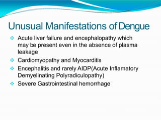 Unusual Manifestations ofDengue
 Acute liver failure and encephalopathy which
may be present even in the absence of plasma
leakage
 Cardiomyopathy and Myocarditis
 Encephalitis and rarely AIDP(Acute Inflamatory
Demyelinating Polyradiculopathy)
 Severe Gastrointestinal hemorrhage
 