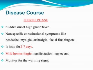 Disease Course
FEBRILE PHASE
 Sudden onset high grade fever.
 Non specific constitutional symptoms like
headache, myalgia, arthralgia, facial flushing etc.
 It lasts for2-7 days.
 Mild hemorrhagic manifestation may occur.
 Monitor for the warning signs.
 