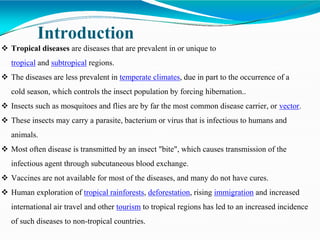 Introduction
 Tropical diseases are diseases that are prevalent in or unique to
tropical and subtropical regions.
 The diseases are less prevalent in temperate climates, due in part to the occurrence of a
cold season, which controls the insect population by forcing hibernation..
 Insects such as mosquitoes and flies are by far the most common disease carrier, or vector.
 These insects may carry a parasite, bacterium or virus that is infectious to humans and
animals.
 Most often disease is transmitted by an insect "bite", which causes transmission of the
infectious agent through subcutaneous blood exchange.
 Vaccines are not available for most of the diseases, and many do not have cures.
 Human exploration of tropical rainforests, deforestation, rising immigration and increased
international air travel and other tourism to tropical regions has led to an increased incidence
of such diseases to non-tropical countries.
 