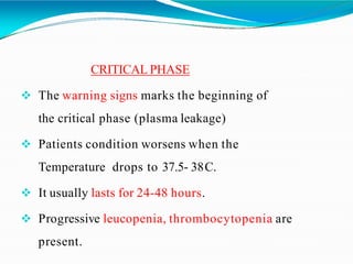 CRITICAL PHASE
 The warning signs marks the beginning of
the critical phase (plasma leakage)
 Patients condition worsens when the
Temperature drops to 37.5- 38C.
 It usually lasts for 24-48 hours.
 Progressive leucopenia, thrombocytopenia are
present.
 