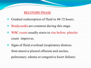 RECOVERYPHASE
 Gradual reabsorption of fluid in 48-72 hours.
 Bradycardia are common during this stage.
 WBC count usually starts to rise before platelet
count improves.
 Signs of fluid overload (respiratory distress
from massive pleural effusion and ascites,
pulmonary edema or congestive heart failure)
 
