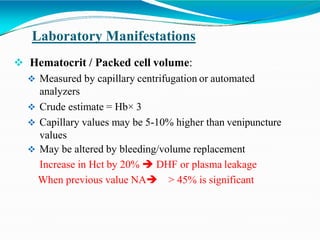 Laboratory Manifestations
 Hematocrit / Packed cell volume:
 Measured by capillary centrifugation or automated
analyzers
 Crude estimate = Hb× 3
 Capillary values may be 5-10% higher than venipuncture
values
 May be altered by bleeding/volume replacement
Increase in Hct by 20%  DHF or plasma leakage
When previous value NA > 45% is significant
 