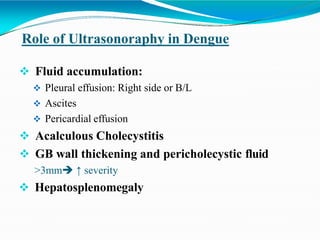 Role of Ultrasonoraphy in Dengue
 Fluid accumulation:
 Pleural effusion: Right side or B/L
 Ascites
 Pericardial effusion
 Acalculous Cholecystitis
 GB wall thickening and pericholecystic fluid
>3mm ↑ severity
 Hepatosplenomegaly
 
