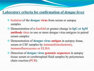 Laboratory criteria for confirmation of dengue fever
 Isolation of the dengue virus from serum or autopsy
samples
 Demonstration of a fourfold or greater change in IgG or IgM
antibody titres to one or more dengue virus antigens in paired
serum samples
 Demonstration of dengue virus antigen in autopsy tissue,
serum or CSF samples by immunohistochemistry,
immunofluorescence or ELISA
 Detection of dengue virus genomic sequences in autopsy
tissue serum or cerebrospinal fluid samples by polymerase
chain reaction (PCR).
 