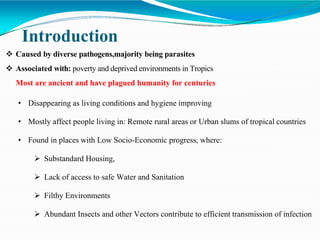 Introduction
 Caused by diverse pathogens,majority being parasites
 Associated with: poverty and deprived environments in Tropics
Most are ancient and have plagued humanity for centuries
• Disappearing as living conditions and hygiene improving
• Mostly affect people living in: Remote rural areas or Urban slums of tropical countries
• Found in places with Low Socio-Economic progress, where:
 Substandard Housing,
 Lack of access to safe Water and Sanitation
 Filthy Environments
 Abundant Insects and other Vectors contribute to efficient transmission of infection
 