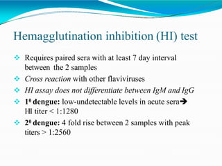 Hemagglutination inhibition (HI) test
 Requires paired sera with at least 7 day interval
between the 2 samples
 Cross reaction with other flaviviruses
 HI assay does not differentiate between IgM and IgG
 10 dengue: low-undetectable levels in acute sera
HI titer < 1:1280
 20 dengue: 4 fold rise between 2 samples with peak
titers > 1:2560
 
