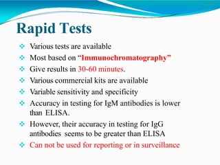 Rapid Tests
 Various tests are available
 Most based on “Immunochromatography”
 Give results in 30-60 minutes.
 Various commercial kits are available
 Variable sensitivity and specificity
 Accuracy in testing for IgM antibodies is lower
than ELISA.
 However, their accuracy in testing for IgG
antibodies seems to be greater than ELISA
 Can not be used for reporting or in surveillance
 