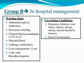 Group B In hospital management
 Warning Signs
 Abdominal pain or
tenderness
 Persistent vomiting
 Clinical fluid accumulation:
Plu.Eff, Ascites
 Mucosal bleed
 Lethargy, restlessness
 Liver enlargement >2 cm
 ↑ Hct with
thrombocytopenia
 Co-existing Conditions:
 Pregnancy, Diabetes, renal
failure, infancy, old age,
obesity, chronic hemolytic
diseases.
 Social Circumstances
 