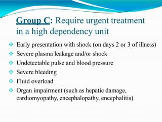 Group C: Require urgent treatment
in a high dependency unit
 Early presentation with shock (on days 2 or 3 of illness)
 Severe plasma leakage and/or shock
 Undetectable pulse and blood pressure
 Severe bleeding
 Fluid overload
 Organ impairment (such as hepatic damage,
cardiomyopathy, encephalopathy, encephalitis)
 