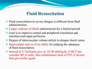 Fluid Resuscitation
 Fluid resuscitation in severe dengue is different from fluid
administration.
 Larger volumes of fluids administered for a limited period
 Goal is to improve central and peripheral circulation and
maintain end-organ perfusion.
 Degree of intravascular volume deficit in dengue shock varies.
 Input/output ratio is of no utility for judging the adequacy
of fluid resuscitation.
 Instead of 5-7ml/kg/hr give @ 10-20 mkl/kg/hr, if HCT dec
consider BT, if same, then maintenance dose of IVF, if increas
then give bolus again.
 