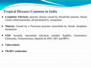 Tropical Diseases Common in India
● Lymphatic Filariasis: parasitic disease caused by thread-like parasitic filarial
worms called nematodes, all transmitted by mosquitoes.
● Malaria: Caused by a Protozoan parasites transmitted by female Anopheles
mosquitoes
● STD: Sexually transmitted infections (notably Syphilis, Gonorrhoea,
Chlamydia, Trichomoniasis, Hepatitis B, HSV, HIV and HPV)
● Tuberculosis:
● TB-HIV coinfection
 
