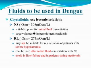 Fluids to be used in Dengue
 Crystalloids: use isotonic solutions
 NS ( Osm= 308mOsm/L)
 suitable option for initial fluid resuscitation
 large volumes hyperchloraemic acidosis
 RL ( Osm= 273mOsm/L)
 may not be suitable for resuscitation of patients with
severe hyponatremia
 Can be used after initial fluid resuscitation with NS
 avoid in liver failure and in patients taking metformin
 