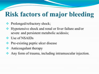 Risk factors of major bleeding
 Prolonged/refractory shock;
 Hypotensive shock and renal or liver failure and/or
severe and persistent metabolic acidosis;
 Use of NSAIDs
 Pre-existing peptic ulcer disease
 Anticoagulant therapy
 Any form of trauma, including intramuscular injection.
 