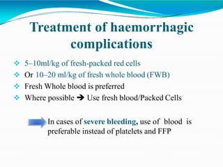 Treatment of haemorrhagic
complications
 5–10ml/kg of fresh-packed red cells
 Or 10–20 ml/kg of fresh whole blood (FWB)
 Fresh Whole blood is preferred
 Where possible  Use fresh blood/Packed Cells
In cases of severe bleeding, use of blood is
preferable instead of platelets and FFP
 