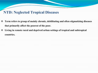 NTD: Neglected Tropical Diseases
 Term refers to group of mainly chronic, debilitating and often stigmatizing diseases
that primarily affect the poorest of the poor.
 Living in remote rural and deprived urban settings of tropical and subtropical
countries.
 