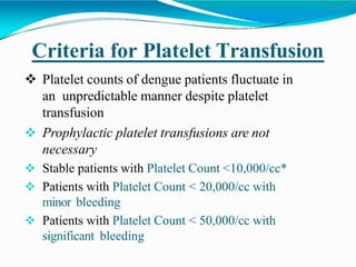 Criteria for Platelet Transfusion
 Platelet counts of dengue patients fluctuate in
an unpredictable manner despite platelet
transfusion
 Prophylactic platelet transfusions are not
necessary
 Stable patients with Platelet Count <10,000/cc*
 Patients with Platelet Count < 20,000/cc with
minor bleeding
 Patients with Platelet Count < 50,000/cc with
significant bleeding
 