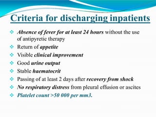 Criteria for discharging inpatients
 Absence of fever for at least 24 hours without the use
of antipyretic therapy
 Return of appetite
 Visible clinical improvement
 Good urine output
 Stable haematocrit
 Passing of at least 2 days after recovery from shock
 No respiratory distress from pleural effusion or ascites
 Platelet count >50 000 per mm3.
 