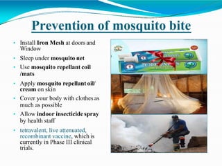 Prevention of mosquito bite
• Install Iron Mesh at doors and
Window
• Sleep under mosquito net
• Use mosquito repellant coil
/mats
• Apply mosquito repellant oil/
cream on skin
• Cover your body with clothes as
much as possible
• Allow indoor insecticide spray
by health staff
• tetravalent, live attenuated,
recombinant vaccine, which is
currently in Phase III clinical
trials.
 