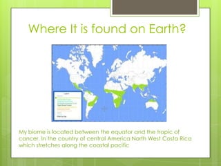 Where It is found on Earth?
My biome is located between the equator and the tropic of
cancer. In the country of central America North West Costa Rica
which stretches along the coastal pacific
 