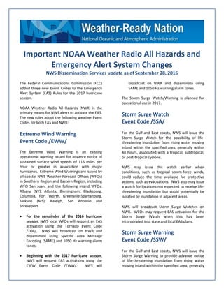 Important NOAA Weather Radio All Hazards and
Emergency Alert System Changes
NWS Dissemination Services update as of September 28, 2016
The Federal Communications Commission (FCC)
added three new Event Codes to the Emergency
Alert System (EAS) Rules for the 2017 hurricane
season.
NOAA Weather Radio All Hazards (NWR) is the
primary means for NWS alerts to activate the EAS.
The new rules adopt the following weather Event
Codes for both EAS and NWR:
Extreme Wind Warning
Event Code /EWW/
The Extreme Wind Warning is an existing
operational warning issued for advance notice of
sustained surface wind speeds of 115 miles per
hour or greater in association with major
hurricanes. Extreme Wind Warnings are issued by
all coastal NWS Weather Forecast Offices (WFOs)
in Southern Region and Eastern Region, including
WFO San Juan, and the following inland WFOs:
Albany (NY), Atlanta, Birmingham, Blacksburg,
Columbia, Fort Worth, Greenville-Spartanburg,
Jackson (MS), Raleigh, San Antonio and
Shreveport.
 For the remainder of the 2016 hurricane
season, NWS local WFOs will request an EAS
activation using the Tornado Event Code
/TOR/. NWS will broadcast on NWR and
disseminate using Specific Area Message
Encoding (SAME) and 1050 Hz warning alarm
tones.
 Beginning with the 2017 hurricane season,
NWS will request EAS activations using the
EWW Event Code /EWW/. NWS will
broadcast on NWR and disseminate using
SAME and 1050 Hz warning alarm tones.
The Storm Surge Watch/Warning is planned for
operational use in 2017.
Storm Surge Watch
Event Code /SSA/
For the Gulf and East coasts, NWS will issue the
Storm Surge Watch for the possibility of life-
threatening inundation from rising water moving
inland within the specified area, generally within
48 hours, associated with a tropical, subtropical,
or post-tropical cyclone.
NWS may issue this watch earlier when
conditions, such as tropical storm-force winds,
could reduce the time available for protective
actions, such as evacuations. NWS also may issue
a watch for locations not expected to receive life-
threatening inundation but could potentially be
isolated by inundation in adjacent areas.
NWS will broadcast Storm Surge Watches on
NWR. WFOs may request EAS activation for the
Storm Surge Watch when this has been
incorporated into state and local EAS plans.
Storm Surge Warning
Event Code /SSW/
For the Gulf and East coasts, NWS will issue the
Storm Surge Warning to provide advance notice
of life-threatening inundation from rising water
moving inland within the specified area, generally
 
