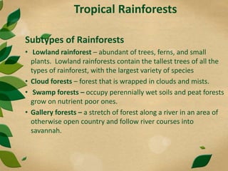 Tropical Rainforests
Subtypes of Rainforests
• Lowland rainforest – abundant of trees, ferns, and small
plants. Lowland rainforests contain the tallest trees of all the
types of rainforest, with the largest variety of species
• Cloud forests – forest that is wrapped in clouds and mists.
• Swamp forests – occupy perennially wet soils and peat forests
grow on nutrient poor ones.
• Gallery forests – a stretch of forest along a river in an area of
otherwise open country and follow river courses into
savannah.
 