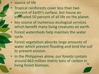 • source of life
• Tropical rainforests cover less than two
percent of Earth's surface, but house an
estimated 50 percent of all life on the planet.
• key source of numerous ecological services
which benefit many living creatures on earth.
• Forest watersheds help maintain the water
cycle.
• Forest vegetation absorbs large amounts of
water which prevent flooding and bind the soil
to prevent erosion.
• In the Philippines alone, our forests contain
around 663 million metric tons of carbon in
living forest biomass.
 