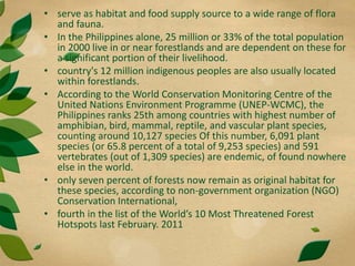 • serve as habitat and food supply source to a wide range of flora
and fauna.
• In the Philippines alone, 25 million or 33% of the total population
in 2000 live in or near forestlands and are dependent on these for
a significant portion of their livelihood.
• country's 12 million indigenous peoples are also usually located
within forestlands.
• According to the World Conservation Monitoring Centre of the
United Nations Environment Programme (UNEP-WCMC), the
Philippines ranks 25th among countries with highest number of
amphibian, bird, mammal, reptile, and vascular plant species,
counting around 10,127 species Of this number, 6,091 plant
species (or 65.8 percent of a total of 9,253 species) and 591
vertebrates (out of 1,309 species) are endemic, of found nowhere
else in the world.
• only seven percent of forests now remain as original habitat for
these species, according to non-government organization (NGO)
Conservation International,
• fourth in the list of the World’s 10 Most Threatened Forest
Hotspots last February. 2011
 