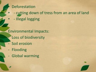 • Deforestation
• - cutting down of tress from an area of land
• - Illegal logging
Environmental Impacts:
- Loss of biodiversity
- Soil erosion
- Flooding
- Global warming
 