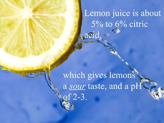 Lemon juice is about  5% to 6% citric acid,  which gives lemons  a  sour  taste, and a pH  of 2-3.  