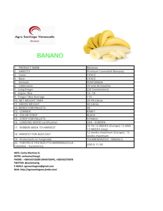 BANANO
1. PRODUCT NAME Bananas.
2. VARIETY Premium Cavendish Bananas.
3. Cover C930 E
4. Base C930 E
5. Division PERFORADA
6. Calibration 39 and 48 maxima
7. Long Finger (20 Centimeters)
8. Gajos/ Box 16 -18
9. Finger/ Box Average 115
10. NET WEIGHT TRAY 39.99 Libras
11. GROSS WEIGHT 40 Libras
12. BOXES FOR PALLETS 48
13. CORNER KRAFT
14. COLOR STRIP BLACK
15. STRIP FOR PALLETS 9 Pallets
16. LOADING WOOD certification USA - EUROPA
17. RIBBON WEEK TO HARVEST
10 TO 12 WEEKS (Europe) 12 AND
13 WEEKS (Usa)
18. HARVEST FOR AGES DUT
12 weeks maximum (Europe), 13
weeks maximum
19. Protectants or fungicidal THIABENDAZOLE IMAZALIL
20. FOB PRICE PER BOX PTO BARRANQUILLA -
Colombia - Suramerica
USD $ 11.50
INFO: Carlos Martinez G.
SKYPE: carlosmartinezg1
PHONE : +584143718289 (WHATSAPP), +582432375878
TWITTER: @carlomartig
E-MAILS: agrosantiagove@gmail.com
Web: http://agrosantiagove.jimdo.com/
 