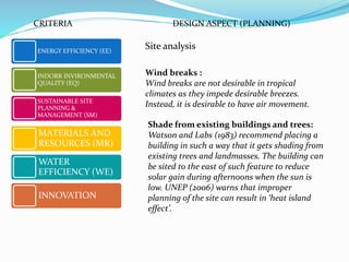 Site analysisENERGY EFFICIENCY (EE)
INDORR INVIRONMENTAL
QUALITY (EQ)
SUSTAINABLE SITE
PLANNING &
MANAGEMENT (SM)
MATERIALS AND
RESOURCES (MR)
WATER
EFFICIENCY (WE)
INNOVATION
CRITERIA DESIGN ASPECT (PLANNING)
Wind breaks :
Wind breaks are not desirable in tropical
climates as they impede desirable breezes.
Instead, it is desirable to have air movement.
Shade from existing buildings and trees:
Watson and Labs (1983) recommend placing a
building in such a way that it gets shading from
existing trees and landmasses. The building can
be sited to the east of such feature to reduce
solar gain during afternoons when the sun is
low. UNEP (2006) warns that improper
planning of the site can result in ‘heat island
effect’.
 