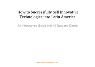  How to Successfully Sell Innovative 
  Technologies into Latin America 
                   
An Introductory Guide with 10 Do’s and Don’ts




              www.TropicalGringo.com
 