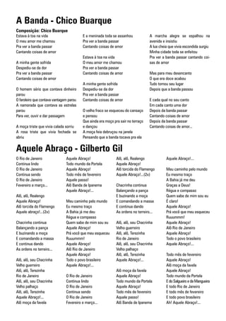 A Banda - Chico Buarque
Composição: Chico Buarque
Estava à toa na vida                     E a meninada toda se assanhou             A marcha alegre se espalhou na
O meu amor me chamou                     Pra ver a banda passar                    avenida e insistiu
Pra ver a banda passar                   Cantando coisas de amor                   A lua cheia que vivia escondida surgiu
Cantando coisas de amor                                                            Minha cidade toda se enfeitou
                                         Estava à toa na vida                      Pra ver a banda passar cantando coi-
A minha gente sofrida                    O meu amor me chamou                      sas de amor
Despediu-se da dor                       Pra ver a banda passar
Pra ver a banda passar                   Cantando coisas de amor                   Mas para meu desencanto
Cantando coisas de amor                                                            O que era doce acabou
                                         A minha gente sofrida                     Tudo tomou seu lugar
O homem sério que contava dinheiro       Despediu-se da dor                        Depois que a banda passou
parou                                    Pra ver a banda passar
O faroleiro que contava vantagem parou   Cantando coisas de amor                   E cada qual no seu canto
A namorada que contava as estrelas                                                 Em cada canto uma dor
parou                                    O velho fraco se esqueceu do cansaço      Depois da banda passar
Para ver, ouvir e dar passagem           e pensou                                  Cantando coisas de amor
                                         Que ainda era moço pra sair no terraço    Depois da banda passar
A moça triste que vivia calada sorriu    e dançou                                  Cantando coisas de amor...
A rosa triste que vivia fechada se       A moça feia debruçou na janela
abriu                                    Pensando que a banda tocava pra ela


Aquele Abraço - Gilberto Gil
O Rio de Janeiro               Aquele Abraço!                 Alô, alô, Realengo             Aquele Abraço!...
Continua lindo                 Todo mundo da Portela          Aquele Abraço!
O Rio de Janeiro               Aquele Abraço!                 Alô torcida do Flamengo        Meu caminho pelo mundo
Continua sendo                 Todo mês de fevereiro          Aquele Abraço!...(2x)          Eu mesmo traço
O Rio de Janeiro               Aquele passo!                                                 A Bahia já me deu
Fevereiro e março...           Alô Banda de Ipanema           Chacrinha continua             Graças a Deus!
                               Aquele Abraço!...              Balançando a pança             Régua e compasso
Alô, alô, Realengo                                            E buzinando a moça             Quem sabe de mim sou eu
Aquele Abraço!                 Meu caminho pelo mundo         E comandando a massa           É claro!
Alô torcida do Flamengo        Eu mesmo traço                 E continua dando               Aquele Abraço!
Aquele abraço!...(2x)          A Bahia já me deu              As ordens no terreiro...       Prá você que meu esqueceu
                               Régua e compasso                                              Ruuummm!
Chacrinha continua             Quem sabe de mim sou eu        Alô, alô, seu Chacrinha        Aquele Abraço!
Balançando a pança             Aquele Abraço!                 Velho guerreiro                Alô Rio de Janeiro
E buzinando a moça             Prá você que meu esqueceu      Alô, alô, Terezinha            Aquele Abraço!
E comandando a massa           Ruuummm!                       Rio de Janeiro                 Todo o povo brasileiro
E continua dando               Aquele Abraço!                 Alô, alô, seu Chacrinha        Aquele Abraço!...
As ordens no terreiro...       Alô Rio de Janeiro             Velho palhaço
                               Aquele Abraço!                 Alô, alô, Terezinha            Todo mês de fevereiro
Alô, alô, seu Chacrinha        Todo o povo brasileiro         Aquele Abraço!...              Aquele Abraço!
Velho guerreiro                Aquele Abraço!...                                             Alô moça da favela
Alô, alô, Terezinha                                           Alô moça da favela             Aquele Abraço!
Rio de Janeiro                 O Rio de Janeiro               Aquele Abraço!                 Todo mundo da Portela
Alô, alô, seu Chacrinha        Continua lindo                 Todo mundo da Portela          E do Salgueiro e da Mangueira
Velho palhaço                  O Rio de Janeiro               Aquele Abraço!                 E todo Rio de Janeiro
Alô, alô, Terezinha            Continua sendo                 Todo mês de fevereiro          E todo mês de fevereiro
Aquele Abraço!...              O Rio de Janeiro               Aquele passo!                  E todo povo brasileiro
Alô moça da favela             Fevereiro e março...           Alô Banda de Ipanema           Ah! Aquele Abraço!...
 