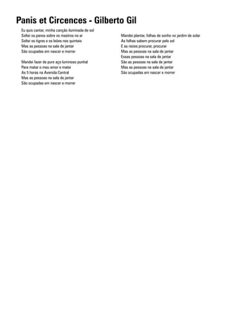 Panis et Circences - Gilberto Gil
 Eu quis cantar, minha canção iluminada de sol
 Soltei os panos sobre os mastros no ar          Mandei plantar, folhas de sonho no jardim de solar
 Soltei os tigres e os leões nos quintais        As folhas sabem procurar pelo sol
 Mas as pessoas na sala de jantar                E as raizes procurar, procurar
 São ocupadas em nascer e morrer                 Mas as pessoas na sala de jantar
                                                 Essas pessoas na sala de jantar
 Mandei fazer de puro aço luminoso punhal        São as pessoas na sala de jantar
 Para matar o meu amor e matei                   Mas as pessoas na sala de jantar
 As 5 horas na Avenida Central                   São ocupadas em nascer e morrer
 Mas as pessoas na sala de jantar
 São ocupadas em nascer e morrer
 