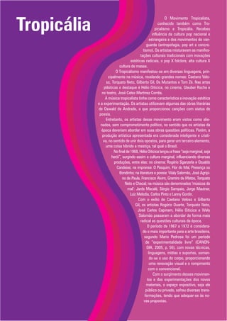 Tropicália
                                                              O Movimento Tropicalista,
                                                          conhecido também como Tro-
                                                       picalismo e Tropicália. Recebeu
                                                     influência da cultura pop nacional e
                                                   estrangeira e dos movimentos de van-
                                                 guarda (antropofagia, pop art e concre-
                                              tismo). Os artistas misturavam as manifes-
                                            tações culturais tradicionais com inovações
                                    estéticas radicais, o pop X folclore, alta cultura X
                            cultura de massa.
                          O Tropicalismo manifestou-se em diversas linguagens, prin-
                    cipalmente na música, revelando grandes nomes: Caetano Velo-
                   so, Torquato Neto, Gilberto Gil, Os Mutantes e Tom Zé. Nas artes
                 plásticas o destaque é Hélio Oiticica, no cinema, Glauber Rocha e
                no teatro, José Celso Martinez Corrêa.
                  A música tropicalista tinha como característica a inovação estética
             e a experimentação. Os artistas utilizavam algumas das obras literárias
             de Oswald de Andrade, o que proporcionou canções com status de
              poesia.
                  Entretanto, os artistas desse movimento eram vistos como alie-
               nados, sem comprometimento político, no sentido que os artistas da
               época deveriam abordar em suas obras questões políticas. Porém, a
                produção artística apresentada era considerada inteligente e criati-
                 va, no sentido de unir dois opostos, para gerar um terceiro elemento,
                  uma coisa híbrida e mestiça, tal qual o Brasil.
                        No final de 1968, Hélio Oiticica lançou a frase “seja marginal, seja
                       herói”, surgindo assim a cultura marginal, influenciando diversas
                        produções, entre elas: no cinema: Rogério Sganzerla e Ozualdo
                          Candeias; na imprensa: O Pasquim, Flor do Mal, Presença ou
                            Bondinho; na literatura e poesia: Waly Salomão, José Agripi-
                               no de Paula, Francisco Alvim, Gramiro de Matos, Torquato
                                Neto e Chacal; na música são denominados ‘músicos do
                                  mal’: Jards Macalé, Sérgio Sampaio, Jorge Mautner,
                                    Luiz Melodia, Carlos Pinto e Lanny Gordin.
                                         Com o exílio de Caetano Veloso e Gilberto
                                        Gil, os artistas Rogério Duarte, Torquato Neto,
                                         José Carlos Capinam, Hélio Oiticica e Waly
                                          Salomão passaram a abordar de forma mais
                                            radical as questões culturais da época.
                                                 O período de 1967 a 1972 é considera-
                                              do o mais importante para a arte brasileira,
                                               segundo Mario Pedrosa foi um período
                                                de “experimentalidade livre” (CANON-
                                                 GIA, 2005, p. 56), com novas técnicas,
                                                  linguagens, mídias e suportes, soman-
                                                   do-se o uso do corpo, proporcionando
                                                   uma renovação visual e o rompimento
                                                  com o convencional.
                                                      Com o surgimento desses movimen-
                                                 tos e das experimentações dos novos
                                                 materiais, o espaço expositivo, seja ele
                                                público ou privado, sofreu diversas trans-
                                               formações, tendo que adequar-se às no-
                                               vas propostas.
 