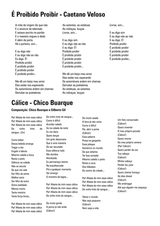 É Proibido Proibir - Caetano Veloso
   A mãe da virgem diz que não                   As estantes, as estátuas                   Livros, sim...
   E o anúncio da televisão                      As vidraças, louças
   E estava escrito no portão                    Livros, sim...                             E eu digo sim
   E o maestro ergueu o dedo                                                                E eu digo não ao não
   E além da porta                               E eu digo sim                              E eu digo: É!
   Há o porteiro, sim...                         E eu digo não ao não                       Proibido proibir
                                                 E eu digo: É!                              É proibido proibir
   E eu digo não                                 Proibido proibir                           É proibido proibir
   E eu digo não ao não                          É proibido proibir                         É proibido proibir
   Eu digo: É!                                   É proibido proibir                         É proibido proibir...
   Proibido proibir                              É proibido proibir
   É proibido proibir                            É proibido proibir...
   É proibido proibir
   É proibido proibir...                         Me dê um beijo meu amor
                                                 Eles estão nos esperando
   Me dê um beijo meu amor                       Os automóveis ardem em chamas
   Eles estão nos esperando                      Derrubar as prateleiras
   Os automóveis ardem em chamas                 As estátuas, as estantes
   Derrubar as prateleiras                       As vidraças, louças


Cálice - Chico Buarque
Composição: Chico Buarque e Gilberto Gil

Pai! Afasta de mim esse cálice   De vinho tinto de sangue...      De muito usada
Pai! Afasta de mim esse cálice   Como é difícil                                                    Um fato consumado
                                                                  A faca já não corta
Pai! Afasta de mim esse cálice   Acordar calado                                                    (Cálice!)
                                                                  Como é difícil
De      vinho     tinto     de   Se na calada da noite                                             Quero inventar
                                                                  Pai, abrir a porta
sangue...(2x)                    Eu me dano                                                        O meu próprio pecado
                                                                  (Cálice!)
                                 Quero lançar                                                      (Cálice!)
                                                                  Essa palavra
Como beber                       Um grito desumano                                                 Quero morrer
                                                                  Presa na garganta
Dessa bebida amarga              Que é uma maneira                                                 Do meu próprio veneno
                                                                  Esse pileque
Tragar a dor                     De ser escutado                                                   (Pai! Cálice!)
                                                                  Homérico no mundo
Engolir a labuta                 Esse silêncio todo                                                Quero perder de vez
                                                                  De que adianta
Mesmo calada a boca              Me atordoa                                                        Tua cabeça
                                                                  Ter boa vontade
Resta o peito                    Atordoado                                                         (Cálice!)
                                                                  Mesmo calado o peito
Silêncio na cidade               Eu permaneço atento                                               Minha cabeça
                                                                  Resta a cuca
Não se escuta                    Na arquibancada                                                   Perder teu juízo
                                                                  Dos bêbados
De que me vale                   Prá a qualquer momento                                            (Cálice!)
                                                                  Do centro da cidade...
Ser filho da santa               Ver emergir                                                       Quero cheirar fumaça
Melhor seria                     O monstro da lagoa...                                             De óleo diesel
                                                                  Pai! Afasta de mim esse cálice
Ser filho da outra                                                                                 (Cálice!)
                                                                  Pai! Afasta de mim esse cálice
Outra realidade                  Pai! Afasta de mim esse cálice                                    Me embriagar
                                                                  Pai! Afasta de mim esse cálice
Menos morta                      Pai! Afasta de mim esse cálice                                    Até que alguém me esqueça
                                                                  De vinho tinto de sangue...
Tanta mentira                    Pai! Afasta de mim esse cálice                                    (Cálice!)
Tanta força bruta...             De vinho tinto de sangue...      Talvez o mundo
                                                                  Não seja pequeno
Pai! Afasta de mim esse cálice   De muito gorda                   (Cálice!)
Pai! Afasta de mim esse cálice   A porca já não anda              Nem seja a vida
Pai! Afasta de mim esse cálice   (Cálice!)
 